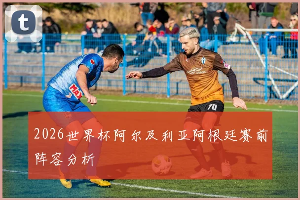 2026世界杯阿尔及利亚阿根廷赛前阵容分析