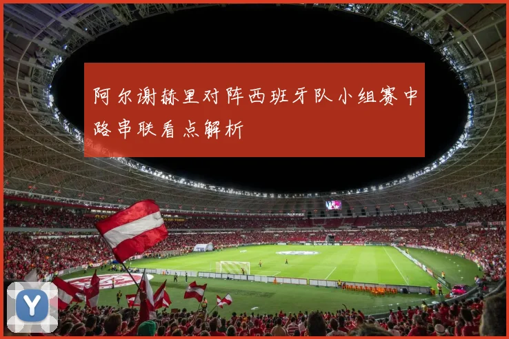 阿尔谢赫里对阵西班牙队小组赛中路串联看点解析