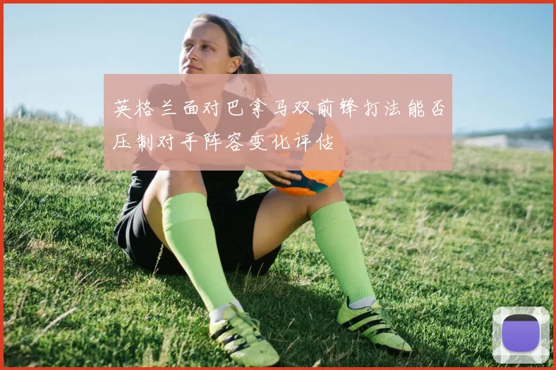 英格兰面对巴拿马双前锋打法能否压制对手阵容变化评估