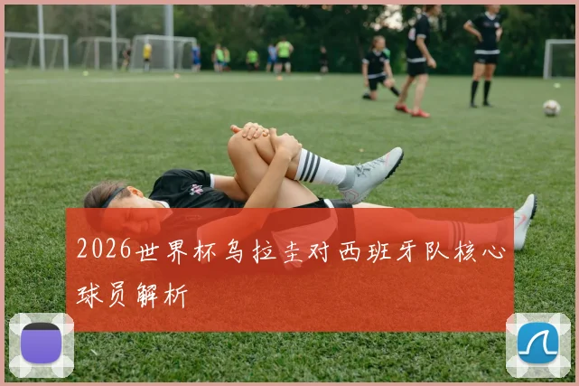 2026世界杯乌拉圭对西班牙队核心球员解析