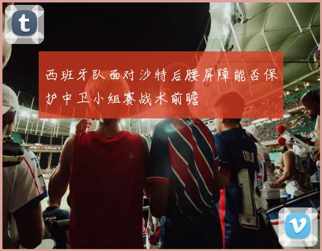 西班牙队面对沙特后腰屏障能否保护中卫小组赛战术前瞻