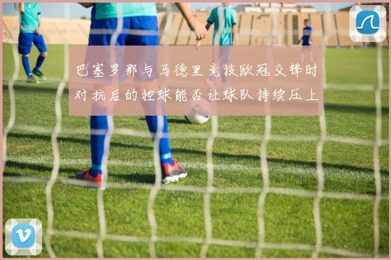 巴塞罗那与马德里竞技欧冠交锋时对抗后的控球能否让球队持续压上