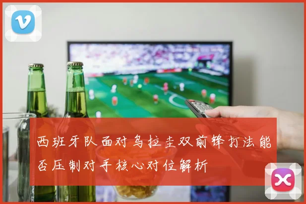 西班牙队面对乌拉圭双前锋打法能否压制对手核心对位解析