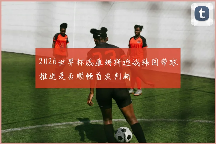 2026世界杯威廉姆斯迎战韩国带球推进是否顺畅首发判断