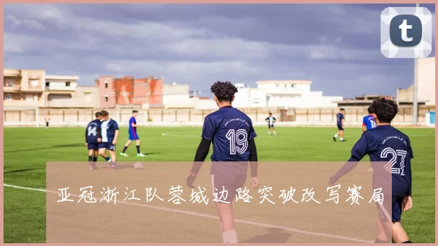 亚冠浙江队蓉城边路突破改写赛局