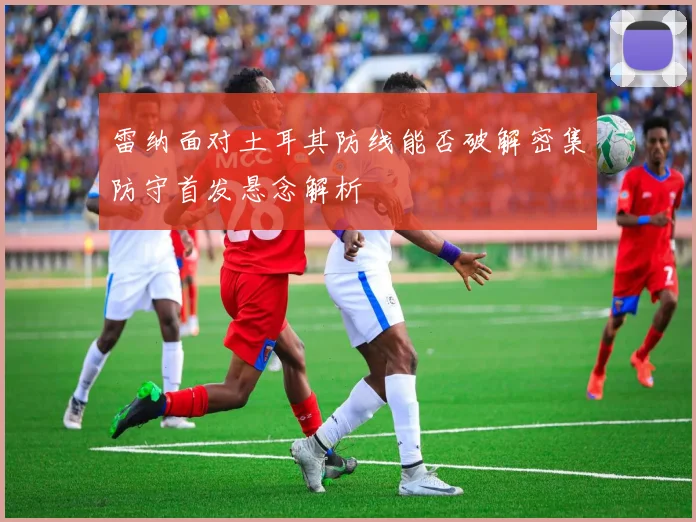 雷纳面对土耳其防线能否破解密集防守首发悬念解析