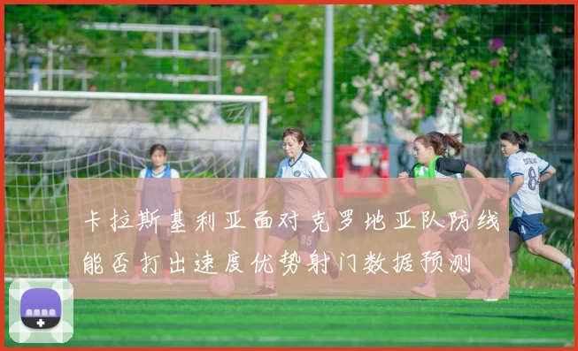 卡拉斯基利亚面对克罗地亚队防线能否打出速度优势射门数据预测