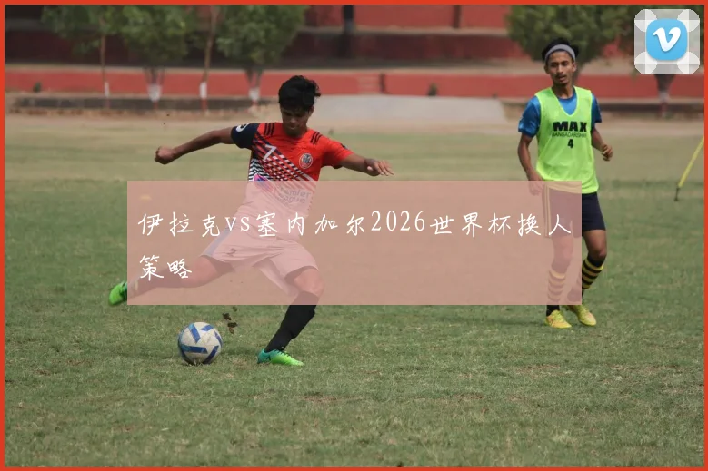 伊拉克vs塞内加尔2026世界杯换人策略