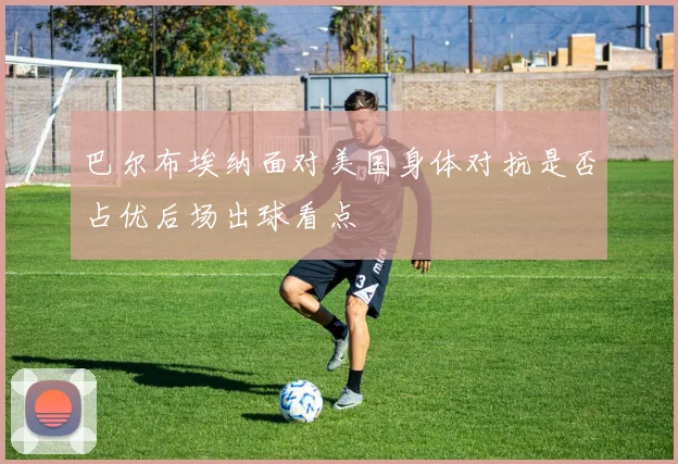巴尔布埃纳面对美国身体对抗是否占优后场出球看点