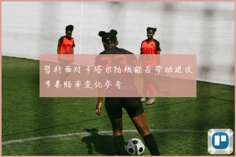 哲科面对卡塔尔防线能否带动进攻节奏赔率变化参考