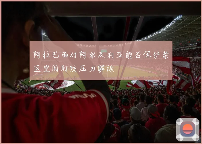 阿拉巴面对阿尔及利亚能否保护禁区空间盯防压力解读